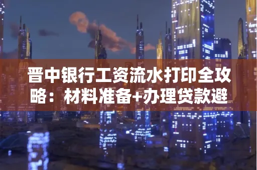 晋中银行工资流水打印全攻略：材料准备+办理贷款避坑指南